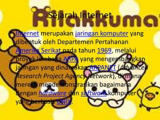 Sejarah Internet
• Internet merupakan jaringan komputer yang
dibentuk oleh Departemen Pertahanan
Amerika Serikat pada tahun 1969, melalui
proyek lembaga ARPA yang mengembangkan
jaringan yang dinamakan ARPANET (Advanced
Research Project Agency Network), di mana
mereka mendemonstrasikan bagaimana
dengan hardware dan software komputer
yang berbasis UNIX.
 