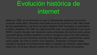 Evolución histórica de
internet
Nació en 1969, en el momento en que 2 ordenadores realizaron la primera
conexión entre ellos. Dos años más tarde se envió el primer e-mail. Más tarde
se fue expandiendo y se formó el spam (llegaron 600 mensajes no solicitados
a varios usuarios). En 1991 se crea la primera web, la cual explica lo que es la
WWW. A partir de aquí van naciendo varias empresas de internet como yahoo,
microsoft (lanza internet explorer) e incluso Google la cual es la más utilizada.
Poco a poco se van formando muchas más páginas web y aplicaciones varias
como skype. Se crea el primer virus colectivo, empiezan a crearse redes
sociales y la gente no le tiene tanto miedo a comprar por internet, hasta llegar
hasta hoy, en el que internet cuenta con más de 2,4 billones de usuarios.
 