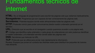 Fundamentos técnicos de
internet
HTML: Es un lenguaje de programación para escribir las páginas web que visitamos habitualmente.
Navegadores: Programas que son capaces de leer correctamente las páginas web.
Servidores: Potentes equipos donde están almacenadas todas las páginas web.
HTTP: Protocolo común para poder comunicarnos desde nuestro ordenador personal con el
servidor.
URL: Dirección que se escribe en el navegador cuando queremos acceder a una página web.
IP: Código que identifica cada ordenador o cada grupo de ordenadores con esto podemos identificar
a nuestro ordenador y al ordenador servidor donde están las páginas web
DNS: Servidores que traducen la URL
TCP: Protocolo que se utiliza para enviar más rápidamente la información.
Routers: Equipos que ponen en contacto las distintas redes para distribuir los paquetes de manera
más eficiente.
 