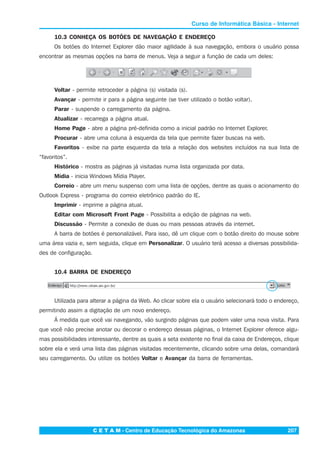C E T A M - Centro de Educação Tecnológica do Amazonas 207
Curso de Informática Básica - Internet
10.3 CONHEÇA OS BOTÕES DE NAVEGAÇÃO E ENDEREÇO
Os botões do Internet Explorer dão maior agilidade à sua navegação, embora o usuário possa
encontrar as mesmas opções na barra de menus. Veja a seguir a função de cada um deles:
Voltar - permite retroceder a página (s) visitada (s).
Avançar - permite ir para a página seguinte (se tiver utilizado o botão voltar).
Parar - suspende o carregamento da página.
Atualizar - recarrega a página atual.
Home Page - abre a página pré-definida como a inicial padrão no Internet Explorer.
Procurar - abre uma coluna à esquerda da tela que permite fazer buscas na web.
Favoritos - exibe na parte esquerda da tela a relação dos websites incluídos na sua lista de
“favoritos”.
Histórico - mostra as páginas já visitadas numa lista organizada por data.
Mídia - inicia Windows Mídia Player.
Correio - abre um menu suspenso com uma lista de opções, dentre as quais o acionamento do
Outlook Express - programa do correio eletrônico padrão do IE.
Imprimir - imprime a página atual.
Editar com Microsoft Front Page - Possibilita a edição de páginas na web.
Discussão - Permite a conexão de duas ou mais pessoas através da internet.
A barra de botões é personalizável. Para isso, dê um clique com o botão direito do mouse sobre
uma área vazia e, sem seguida, clique em Personalizar. O usuário terá acesso a diversas possibilida-
des de configuração.
10.4 BARRA DE ENDEREÇO
Utilizada para alterar a página da Web. Ao clicar sobre ela o usuário selecionará todo o endereço,
permitindo assim a digitação de um novo endereço.
Á medida que você vai navegando, vão surgindo páginas que podem valer uma nova visita. Para
que você não precise anotar ou decorar o endereço dessas páginas, o Internet Explorer oferece algu-
mas possibilidades interessante, dentre as quais a seta existente no final da caixa de Endereços, clique
sobre ela e verá uma lista das páginas visitadas recentemente, clicando sobre uma delas, comandará
seu carregamento. Ou utilize os botões Voltar e Avançar da barra de ferramentas.
 