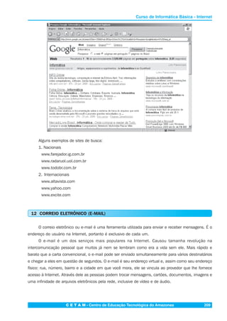 C E T A M - Centro de Educação Tecnológica do Amazonas 209
Curso de Informática Básica - Internet
Alguns exemplos de sites de busca:
1. Nacionais
www.farejador.ig.com.br
www.radaruol.uol.com.br
www.todobr.com.br
2. Internacionais
www.altavista.com
www.yahoo.com
www.excite.com
12 CORREIO ELETRÔNICO (E-MAIL)
O correio eletrônico ou e-mail é uma ferramenta utilizada para enviar e receber mensagens. É o
endereço do usuário na Internet, portanto é exclusivo de cada um.
O e-mail é um dos serviços mais populares na Internet. Causou tamanha revolução na
intercomunicação pessoal que muitos já nem se lembram como era a vida sem ele. Mais rápido e
barato que a carta convencional, o e-mail pode ser enviado simultaneamente para vários destinatários
e chegar a eles em questão de segundos. O e-mail é seu endereço virtual e, assim como seu endereço
físico: rua, número, bairro e a cidade em que você mora, ele se vincula ao provedor que lhe fornece
acesso à Internet. Através dele as pessoas podem trocar mensagens, cartões, documentos, imagens e
uma infinidade de arquivos eletrônicos pela rede, inclusive de vídeo e de áudio.
 