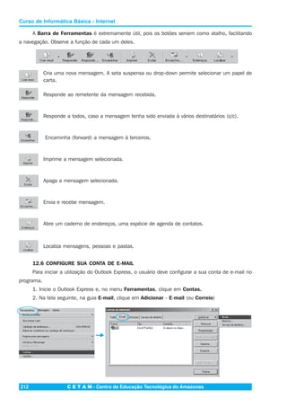 C E T A M - Centro de Educação Tecnológica do Amazonas212
Curso de Informática Básica - Internet
Cria uma nova mensagem. A seta suspensa ou drop-down permite selecionar um papel de
carta.
Responde ao remetente da mensagem recebida.
Responde a todos, caso a mensagem tenha sido enviada à vários destinatários (c/c).
Encaminha (forward) a mensagem à terceiros.
Imprime a mensagem selecionada.
Apaga a mensagem selecionada.
Envia e recebe mensagem.
Abre um caderno de endereços, uma espécie de agenda de contatos.
Localiza mensagens, pessoas e pastas.
12.6 CONFIGURE SUA CONTA DE E-MAIL
Para iniciar a utilização do Outlook Express, o usuário deve configurar a sua conta de e-mail no
programa.
1. Inicie o Outlook Express e, no menu Ferramentas, clique em Contas.
2. Na tela seguinte, na guia E-mail, clique em Adicionar - E-mail (ou Correio)
A Barra de Ferramentas é extremamente útil, pois os botões servem como atalho, facilitando
a navegação. Observe a função de cada um deles.
 