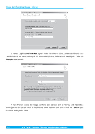 C E T A M - Centro de Educação Tecnológica do Amazonas214
Curso de Informática Básica - Internet
6. Na tela Logon no Internet Mail, digite o nome e a senha da conta. Lembre de marcar a caixa
“lembrar senha” se não quiser digitar sua senha toda vez que enviar/receber mensagens. Clique em
Avançar para concluir.
7. Para finalizar a caixa de diálogo Assistente para conexão com a Internet, será mostrada a
mensagem na tela de que todas as informações foram inseridas com êxito. Clique em Concluir para
confirmar a criação da conta.
 