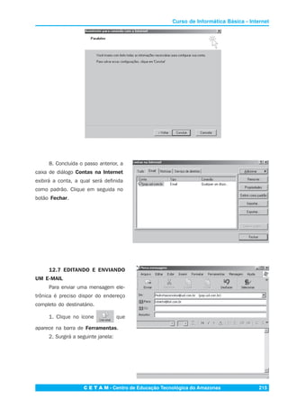 C E T A M - Centro de Educação Tecnológica do Amazonas 215
Curso de Informática Básica - Internet
8. Concluída o passo anterior, a
caixa de diálogo Contas na Internet
exibirá a conta, a qual será definida
como padrão. Clique em seguida no
botão Fechar.
12.7 EDITANDO E ENVIANDO
UM E-MAIL
Para enviar uma mensagem ele-
trônica é preciso dispor do endereço
completo do destinatário.
1. Clique no ícone que
aparece na barra de Ferramentas.
2. Surgirá a seguinte janela:
 