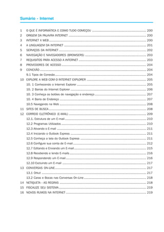 Sumário - Internet
1 O QUE É INFORMÁTICA E COMO TUDO COMEÇOU ............................................................ 200
2 ORIGEM DA PALAVRA INTERNET ...................................................................................... 200
3 INTERNET X WEB............................................................................................................ 200
4 A LINGUAGEM DA INTERNET ........................................................................................... 201
5 SERVIÇOS DA INTERNET ................................................................................................. 202
6 NAVEGAÇÃO E NAVEGADORES (BROWSERS) .................................................................... 203
7 REQUISITOS PARA ACESSO A INTERNET ........................................................................... 203
8 PROVEDORES DE ACESSO .............................................................................................. 204
9 CONEXÃO ...................................................................................................................... 204
9.1 Tipos de Conexão ..................................................................................................... 204
10 EXPLORE A WEB COM O INTERNET EXPLORER .................................................................. 205
10. 1 Conhecendo o Internet Explorer ............................................................................. 205
10. 2 Barras do Internet Explorer .................................................................................... 206
10. 3 Conheça os botões de navegação e endereço ......................................................... 207
10. 4 Barra de Endereço ................................................................................................ 207
10.5 Navegando na Web ................................................................................................ 208
11 SITES DE BUSCA ............................................................................................................ 208
12 CORREIO ELETRÔNICO (E-MAIL) ...................................................................................... 209
12.1. Estrutura de um E-mail .......................................................................................... 210
12.2 Programas Utilizados .............................................................................................. 210
12.3 Ativando o E-mail ................................................................................................... 211
12.4 Iniciando o Outlook Express .................................................................................... 211
12.5 Conheça a tela do Outlook Express ......................................................................... 211
12.6 Configure sua conta de E-mail ................................................................................. 212
12.7 Editando e Enviando um E-mail................................................................................ 215
12.8 Recebendo e lendo E-mails ..................................................................................... 216
12.9 Respondendo um E-mail ......................................................................................... 216
12.10 Excluindo um E-mail ............................................................................................. 217
13 CONVERSAS ON-LINE ..................................................................................................... 217
13.1 Orkut .................................................................................................................... 217
13.2 Caras e Bocas nas Conversas On-Line ..................................................................... 218
14 NETIQUETA - AS REGRAS ................................................................................................ 218
15 FISCALIZE SEU SISTEMA................................................................................................. 219
16 NOVOS RUMOS NA INTERNET ......................................................................................... 219
 