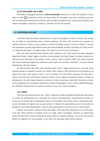 C E T A M - Centro de Educação Tecnológica do Amazonas 217
Curso de Informática Básica - Internet
12.10 EXCLUINDO UM E-MAIL
Para excluir mensagens selecione a Caixa de Entrada, selecione o e-mail a ser excluído, e clique
sobre o botão localizado na barra de ferramentas. As mensagens que forem excluídas permane-
cem armazenadas na pasta itens excluídos, até que sejam excluídas de vez. Caso queira recuperar uma
dessas mensagens, selecione e arraste-a, soltando na Caixa de entrada.
13 CONVERSAS ON-LINE
A Internet seria bem menos divertida sem a troca de mensagens on-line em tempo real, serviço
que só perde em popularidade para o correio eletrônico. Via Chat você conversa com pessoas em
qualquer parte do mundo, ou seja, escreve e recebe mensagens quase no mesmo instante. A maioria
dos provedores e portais disponibiliza canais para essa finalidade, também chamados de “Chats rooms”
ou “Salas de bate papo”, em alguns casos com direito a envio de sons e emoticons,
Para usar esses recursos basta acessar o site, selecionar uma “sala” dentre as várias categorias
disponíveis (idade, cidade, região, encontros, temas variados, etc) fazer o logon no serviço, escolher um
nickname (que não pode ser seu próprio nome) e pronto. Tanto é possível “falar” com todo mundo da
sala quanto selecionar alguém em particular e partir para uma conversa “reservada”, à qual os demais
participantes não têm acesso.
As salas de Chat são ideais para conhecer gente nova e “jogar conversa fora”, mas não muito
práticas quando se pretende retornar um contato. Nem sempre é fácil reencontrar o(a) parceiro(a) de
alguns dias atrás, seja porque mudou o nick ou porque uma das partes esqueceu em qual sala o
próximo encontro ficou combinado. Acontece também de que alguns provedores limitam o número de
participantes. Se você chegar atrasado ao encontro e não for assinante, nada feito. Daí então o suces-
so dos programas de mensagens instantâneas (Instant Messengers), como o ICQ eo MSN Messenger,
que oferecem basicamente os mesmos recursos, só que com outras vantagens.
13.1 ORKUT
O Orkut é uma rede social que virou “febre” e destronou o ICQ da posição preferido dos internautas.
O número de participantes vem crescendo de maneira impressionante, especialmente levando em
conta que a inscrição não é franqueada a todos os internautas. Para poder entrar o interessado preci-
sa ser convidado por alguém que já seja membro. O sistema foi desenvolvido por um funcionário do
Google de nome Orkut Buyukkokten. Está em fase experimental e funciona mais ou menos assim:
Quando uma pessoa o adiciona à lista de amigos, você tanto pode adicioná-la a sua como deixá-
la de fora. Pode também se declarar fã de um amigo, deixar mensagens, escrever um testemunho
sobre ele, adicioná-lo à lista de pessoas por quem você tem especial simpatia, e por aí vai. Os usuários
podem se organizar em comunidades e criar fóruns de discussão sobre temas variados.
 