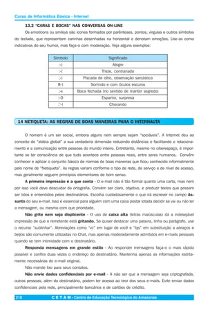 C E T A M - Centro de Educação Tecnológica do Amazonas218
Curso de Informática Básica - Internet
13.2 “CARAS E BOCAS” NAS CONVERSAS ON-LINE
Os emoticons ou smileys são ícones formados por parênteses, pontos, vírgulas e outros símbolos
do teclado, que representam carinhas desenhadas na horizontal e denotam emoções. Use-os como
indicativos do seu humor, mas faça-o com moderação. Veja alguns exemplos:
Símbolo Significado
:-) Alegre
:-( Triste, contrariado
;-) Piscada de olho, observação sarcástica
8-) Sorrindo e com óculos escuros
:-x Boca fechada (no sentido de manter segredo)
:-0 Espanto, surpresa
:’-( Chorando
14 NETIQUETA: AS REGRAS DE BOAS MANEIRAS PARA O INTERNAUTA
O homem é um ser social, embora alguns nem sempre sejam “sociáveis”. A Internet deu ao
conceito de “aldeia global” a sua verdadeira dimensão reduzindo distâncias e facilitando o relaciona-
mento e a comunicação entre pessoas do mundo inteiro. Entretanto, mesmo no ciberespaço, é impor-
tante se ter consciência de que tudo acontece entre pessoas reais, entre seres humanos. Convêm
conhecer e aplicar o conjunto básico de normas de boas maneiras que ficou conhecido informalmente
pelo nome de “Netiqueta”. As regras variam conforme o tipo de rede, de serviço e de nível de acesso,
mas geralmente seguem princípios elementares de bom senso.
A primeira impressão é a que conta - O e-mail não é tão formal quanto uma carta, mas nem
por isso você deve descuidar da ortografia. Convém ser claro, objetivo, e produzir textos que possam
ser lidos e entendidos pelos destinatários. Escolha cuidadosamente o que irá escrever no campo As-
sunto do seu e-mail. Isso é essencial para alguém com uma caixa postal lotada decidir se vai ou não ler
a mensagem, ou mesmo com que prioridade.
Não grite nem seja displicente - O uso de caixa alta (letras maiúsculas) dá a indesejável
impressão de que o remetente está gritando. Se quiser destacar uma palavra, linha ou parágrafo, use
o recurso “sublinhar”. Abreviações como “vc” em lugar de você e “bjs” em substituição a abraços e
beijos são comumente utilizadas no Chat, mas apenas moderadamente admitidos em e-mails pessoais
quando se tem intimidade com o destinatário.
Responda mensagens em grande estilo - Ao responder mensagens faça-o o mais rápido
possível e confira duas vezes o endereço do destinatário. Mantenha apenas as informações estrita-
mente necessárias do e-mail original.
Não mande lixo para seus contatos.
Não envie dados confidenciais por e-mail - A não ser que a mensagem seja criptografada,
outras pessoas, além do destinatário, podem ter acesso ao teor dos seus e-mails. Evite enviar dados
confidenciais pela rede, principalmente bancários e de cartões de crédito.
 