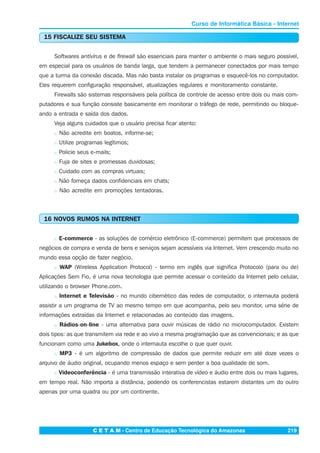 C E T A M - Centro de Educação Tecnológica do Amazonas 219
Curso de Informática Básica - Internet
15 FISCALIZE SEU SISTEMA
Softwares antivírus e de firewall são essenciais para manter o ambiente o mais seguro possível,
em especial para os usuários de banda larga, que tendem a permanecer conectados por mais tempo
que a turma da conexão discada. Mas não basta instalar os programas e esquecê-los no computador.
Eles requerem configuração responsável, atualizações regulares e monitoramento constante.
Firewalls são sistemas responsáveis pela política de controle de acesso entre dois ou mais com-
putadores e sua função consiste basicamente em monitorar o tráfego de rede, permitindo ou bloque-
ando a entrada e saída dos dados.
Veja alguns cuidados que o usuário precisa ficar atento:
n Não acredite em boatos, informe-se;
n Utilize programas legítimos;
n Policie seus e-mails;
n Fuja de sites e promessas duvidosas;
n Cuidado com as compras virtuais;
n Não forneça dados confidenciais em chats;
n Não acredite em promoções tentadoras.
16 NOVOS RUMOS NA INTERNET
n E-commerce - as soluções de comércio eletrônico (E-commerce) permitem que processos de
negócios de compra e venda de bens e serviços sejam acessíveis via Internet. Vem crescendo muito no
mundo essa opção de fazer negócio.
n WAP (Wireless Application Protocol) - termo em inglês que significa Protocolo (para ou de)
Aplicações Sem Fio, é uma nova tecnologia que permite acessar o conteúdo da Internet pelo celular,
utilizando o browser Phone.com.
n Internet e Televisão - no mundo cibernético das redes de computador, o internauta poderá
assistir a um programa de TV ao mesmo tempo em que acompanha, pelo seu monitor, uma série de
informações extraídas da Internet e relacionadas ao conteúdo das imagens.
n Rádios-on-line - uma alternativa para ouvir músicas de rádio no microcomputador. Existem
dois tipos: as que transmitem via rede e ao vivo a mesma programação que as convencionais; e as que
funcionam como uma Jukebox, onde o internauta escolhe o que quer ouvir.
n MP3 - é um algoritmo de compressão de dados que permite reduzir em até doze vezes o
arquivo de áudio original, ocupando menos espaço e sem perder a boa qualidade de som.
n Videoconferência - é uma transmissão interativa de vídeo e áudio entre dois ou mais lugares,
em tempo real. Não importa a distância, podendo os conferencistas estarem distantes um do outro
apenas por uma quadra ou por um continente.
 