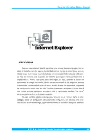 C E T A M - Centro de Educação Tecnológica do Amazonas 199
Curso de Informática Básica - Internet
APRESENTAÇÃO
Estamos na era digital. Não há como hoje uma pessoa disputar uma vaga no mer-
cado de trabalho, sem ter alguma familiaridade com o mundo da informática, sem co-
nhecer o que é um mouse ou um teclado de um computador. Esta realidade está valen-
do hoje até mesmo para os postos de trabalho que exigem menos conhecimento e
especialização. Porém, fazer parte dessa era digital, ou seja, aprender a operar um
computador e navegar na Internet, deixou de ser um mistério e não exige das pessoas
interessadas, conhecimentos que não estão ao seu alcance. Os sistemas e programas
de computadores estão cada vez mais intuitivos, interativos e amigáveis. A prova disso é
que muitas pessoas conseguem aprender a usar o computador sozinhas, “na marra”
como se costuma dizer na linguagem popular.
Navegar na Web, objeto desta Apostila, também não é nenhum bicho-de-sete-
cabeças. Basta um computador adequadamente configurado, um browser, uma cone-
xão discada ou em banda larga, algum conhecimento do assunto e desejo de aprender.
 