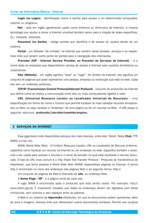 C E T A M - Centro de Educação Tecnológica do Amazonas202
Curso de Informática Básica - Internet
Login (ou Logon) - identificação (nome e senha) para acesso a um determinado computador,
sistema ou programa.
Net - rede em inglês (geralmente usado como sinônimo ou diminutivo de Internet). A mesma
tecnologia que ajudou a tornar a Internet universal também serviu para a criação de redes específicas.
Ex.: intranets, extranets.
Password (ou Senha) - código secreto que identifica e dá acesso ao usuário dentro de um
sistema.
Portal - um Website “de entrada” na Internet que contém várias divisões, serviços e os respec-
tivos links que servem como ponto de partida para a navegação dos internautas.
Provedor (ISP - Internet Service Provider, ou Provedor de Serviços de Internet) – é o
nome dado às empresas que disponibilizam serviço de acesso à Internet para usuários domésticos ou
corporativos.
Site (Website) - em inglês significa “local” ou “lugar”. No âmbito da Internet, site significa um
conjunto de páginas que pode representar uma pessoa, empresa ou instituição que está na rede. Cada
site tem um endereço particular..
TCP/IP (Transmission Control Protocol/Internet Protocol) - conjunto de protocolos da Internet
que define como se realiza a comunicação entre dois ou mais computadores ligados à rede.
URL (Universal Resource Locator ou Localizador Universal de Recursos) - uma
especificação em forma de nome e número que permite localizar os mais variados recursos armazena-
dos na Web, ou seja, localizar o “endereço” de uma página ou de um recurso na Web. A URL possui a
seguinte estrutura: protocolo;//servidor/caminho/arquivo.
5 SERVIÇOS DA INTERNET
Essa gigantesca rede disponibiliza serviços dos mais diversos, entre eles: Telnet, Relay Chat, FTP,
WWW, e-mail, etc.
WWW (World Wibe Web) - O Uniform Resource Locator, URL ou Localizador de Recurso Uniforme,
especifica como localizar um recurso na Internet ou um endereço na rede. Especifica também o proto-
colo a ser usado para acessar o recurso e o nome do servidor no qual está localizado o recurso procu-
rado. O tipo de URL mais comum é o http (Hiper Text Transfer Protocol - Protocolo de Transferência de
Hipertexto), que torna possível à World Wide Web (WWW) disponibilizar páginas na Internet. O termo
http é encontrado no início dos endereços das páginas Web e da seguinte forma: http://.
Um conjunto de páginas da Web é chamado de site, ou endereço Web.
A Home Page - HP - é a página inicial de cada site.
A sigla WWW é encontrada após o protocolo que está sendo usado. Por exemplo: http://
www.cetam.gov.br. É importante ressaltar que todos os endereços devem ser digitados com letras
minúsculas, sem acentos e sem espaços entre as palavras.
A Web é um sistema de hipermídia distribuído, em que os documentos podem apresentar, além
de sons e imagens, diversos links que referenciam outros documentos similares. Permite aos usuários
 