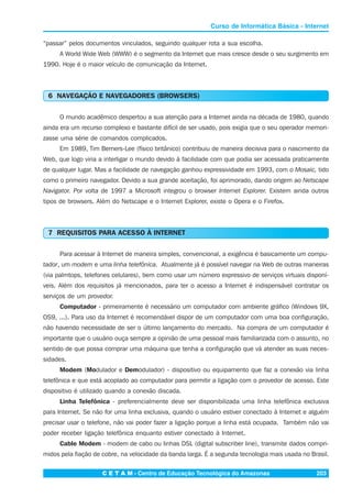 C E T A M - Centro de Educação Tecnológica do Amazonas 203
Curso de Informática Básica - Internet
“passar” pelos documentos vinculados, seguindo qualquer rota a sua escolha.
A World Wide Web (WWW) é o segmento da Internet que mais cresce desde o seu surgimento em
1990. Hoje é o maior veículo de comunicação da Internet.
6 NAVEGAÇÃO E NAVEGADORES (BROWSERS)
O mundo acadêmico despertou a sua atenção para a Internet ainda na década de 1980, quando
ainda era um recurso complexo e bastante difícil de ser usado, pois exigia que o seu operador memori-
zasse uma série de comandos complicados.
Em 1989, Tim Berners-Lee (físico britânico) contribuiu de maneira decisiva para o nascimento da
Web, que logo viria a interligar o mundo devido à facilidade com que podia ser acessada praticamente
de qualquer lugar. Mas a facilidade de navegação ganhou expressividade em 1993, com o Mosaic, tido
como o primeiro navegador. Devido a sua grande aceitação, foi aprimorado, dando origem ao Netscape
Navigator. Por volta de 1997 a Microsoft integrou o browser Internet Explorer. Existem ainda outros
tipos de browsers. Além do Netscape e o Internet Explorer, existe o Opera e o Firefox.
7 REQUISITOS PARA ACESSO À INTERNET
Para acessar à Internet de maneira simples, convencional, a exigência é basicamente um compu-
tador, um modem e uma linha telefônica. Atualmente já é possível navegar na Web de outras maneiras
(via palmtops, telefones celulares), bem como usar um número expressivo de serviços virtuais disponí-
veis. Além dos requisitos já mencionados, para ter o acesso a Internet é indispensável contratar os
serviços de um provedor.
Computador - primeiramente é necessário um computador com ambiente gráfico (Windows 9X,
OS9, ...). Para uso da Internet é recomendável dispor de um computador com uma boa configuração,
não havendo necessidade de ser o último lançamento do mercado. Na compra de um computador é
importante que o usuário ouça sempre a opinião de uma pessoal mais familiarizada com o assunto, no
sentido de que possa comprar uma máquina que tenha a configuração que vá atender as suas neces-
sidades.
Modem (Modulador e Demodulador) - dispositivo ou equipamento que faz a conexão via linha
telefônica e que está acoplado ao computador para permitir a ligação com o provedor de acesso. Este
dispositivo é utilizado quando a conexão discada.
Linha Telefônica - preferencialmente deve ser disponibilizada uma linha telefônica exclusiva
para Internet. Se não for uma linha exclusiva, quando o usuário estiver conectado à Internet e alguém
precisar usar o telefone, não vai poder fazer a ligação porque a linha está ocupada. Também não vai
poder receber ligação telefônica enquanto estiver conectado à Internet.
Cable Modem - modem de cabo ou linhas DSL (digital subscriber line), transmite dados compri-
midos pela fiação de cobre, na velocidade da banda larga. É a segunda tecnologia mais usada no Brasil.
 