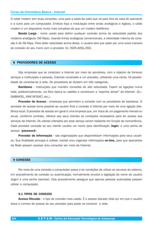 C E T A M - Centro de Educação Tecnológica do Amazonas204
Curso de Informática Básica - Internet
O cable modem tem duas conexões: uma para a saída do cabo que irá para fora da casa do assinante
e a outra para um computador. Embora faça a modulação entre sinais analógicos e digitais, o cable
modem é um dispositivo muito mais complexo do que um modem telefônico.
Banda Larga - nome usado para definir qualquer conexão acima da velocidade padrão dos
modems analógicos (56 Kbps). Usando linhas analógicas convencionais, a velocidade máxima de cone-
xão é de 56 Kbps. Para obter velocidade acima desta, o usuário terá que optar por uma outra maneira
de conexão do seu micro com o provedor. Ex: ISDN,ADSL,DSS.
8 PROVEDORES DE ACESSO
São empresas que se conectam a Internet por meio de servidores, com o objetivo de fornecer
serviços a instituições e pessoas. Estando conectado a um provedor, utilizando uma conta, há possibi-
lidade de conectar-se à rede. Os provedores se dividem em três categorias:
Backbone - instituições que mantém conexões de alta velocidade. Fazem as ligações numa
rede, preferencialmente, via fibra óptica ou satélite e constituem a “espinha dorsal” da Internet. (Ex.:
EMBRATEL, RNP, NFSNET, etc.).
Provedor de Acesso - empresas que permitem a conexão com os provedores de backbone. O
provedor de acesso torna possível ao usuário final a conexão à Internet por meio de uma ligação tele-
fônica local. O provedor de acesso em geral é uma empresa que, em troca de um pagamento mensal ou
anual, conforme contrato, oferece aos seus clientes as condições necessários para ter acesso aos
serviços da Internet. Os valores cobrados por esse serviço variam bastante em função da concorrência.
Cada provedor concede ao seu cliente usuário um nome para identificação (login) e uma senha de
acesso (password).
Provedor de Informação - são organizações que disponibilizam informações para seus usuári-
os. Sua finalidade principal é coletar, manter e/ou organizar informações on-line, para que assinantes
da Rede possam acessar e/ou consultar por meio da Internet.
9 CONEXÃO
Por meio de uma conexão o computador passa a ter condições de utilizar os recursos do sistema.
Um procedimento de conexão ou autenticação, normalmente envolve a digitação do nome do usuário
(login) e uma senha (secreta). Este procedimento assegura que apenas pessoas autorizadas possam
utilizar o computador.
9.1 TIPOS DE CONEXÃO
Acesso Discado - o tipo de conexão mais usado. É o acesso discado (dial-up) em que o usuário
disca o número de acesso do seu provedor para poder se conectar a rede.
 