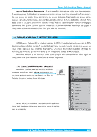 C E T A M - Centro de Educação Tecnológica do Amazonas 205
Curso de Informática Básica - Internet
Acesso Dedicado ou Permanente - é uma conexão à Internet que utiliza uma linha dedicada.
O acesso dedicado é utilizado por empresas que vendem acesso e serviços aos usuários finais, poden-
do esse serviço ser direto, direto permanente ou serviço dedicado. Organizações de grande porte,
públicas e privadas, também estão conectando suas redes internas de forma dedicada á Internet. Além
disso, todos os servidores encontrados na rede, como a Web site e servidores FTP, mantêm uma ligação
permanente para que os usuários possam acessá-los a qualquer momento. Nesse tipo de ligação o
computador recebe um endereço único pelo qual pode ser localizado.
10 EXPLORE A WEB COM O INTERNET EXPLORER
O MS Internet Explorer (IE) foi criado em agosto de 1995. É usado atualmente por mais de 90%
dos internautas em todo o mundo. A popularidade ganha no mercado mundial não se deve apenas ao
visual limpo e agradável ou a eficiência do programa. É resultado de uma bem-sucedida estratégia de
marketing da Microsoft, que resolveu torná-lo um componente padrão do MS Windows.
O Internet Explorer é um aplicativo como outro qualquer. Fica armazenado no disco rígido do
computador tal e qual o sistema operacional e demais programas.
10.1 CONHECENDO O INTERNET EXPLORER
O Internet Explorer pode ser iniciado de várias
maneiras, através do menu Iniciar ou mediante du-
plo clique no ícone respectivo que é criado na Área de
Trabalho durante a instalação do Windows.
Ao ser iniciado o programa carrega automaticamente a
home page ou página inicial, que serve como ponto de partida
para a navegação.
 