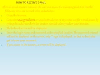 HOW TO RECEIVE E-MAIL
After an email account is made, the user can access the incoming mail. For this the
following steps are needed to be undertaken :
1. Open the browser.
2. Go to site www.gmail.com or www.hotmail.com or any other site for e-mail access by
typing this address where the location needed to be typed on your browser.
3. The hotmail screen will be displayed.
4. Enter the login name and password at the specified location. The password entered
will not be displayed on the screen, only ‘*’ sign is displayed , so that no body else
get to know your password.
5. If you access to the account, a screen will be displayed.
 
