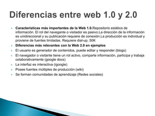  Características más importantes de la Web 1.0.Repositorio estático de
información. El rol del navegante o visitador es pasivo.La dirección de la información
es unidireccional y su publicación requiere de conexión.La producción es individual y
proviene de fuentes limitadas. Requiere dial-up, 50K
Diferencias más relevantes con la Web 2.0 en ejemplos
El usuario es generador de contenidos, puede editar y responder (blogs)
El navegador o visitante tiene un rol activo, comparte información, participa y trabaja
colaborativamente (google docs)
La interfaz es interactiva (igoogle)
Posee fuentes múltiples de producción (wiki)
Se forman comunidades de aprendizaje (Redes sociales)