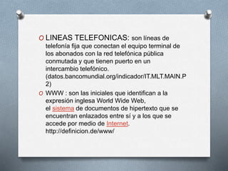 O LINEAS TELEFONICAS: son líneas de
telefonía fija que conectan el equipo terminal de
los abonados con la red telefónica pública
conmutada y que tienen puerto en un
intercambio telefónico.
(datos.bancomundial.org/indicador/IT.MLT.MAIN.P
2)
O WWW : son las iniciales que identifican a la
expresión inglesa World Wide Web,
el sistema de documentos de hipertexto que se
encuentran enlazados entre sí y a los que se
accede por medio de Internet.
http://definicion.de/www/
 