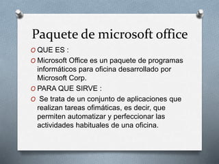 Paquete de microsoft office
O QUE ES :
O Microsoft Office es un paquete de programas
informáticos para oficina desarrollado por
Microsoft Corp.
O PARA QUE SIRVE :
O Se trata de un conjunto de aplicaciones que
realizan tareas ofimáticas, es decir, que
permiten automatizar y perfeccionar las
actividades habituales de una oficina.
 