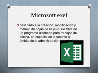 Microsoft exel
O destinado a la creación, modificación y
manejo de hojas de cálculo. Se trata de
un programa diseñado para trabajos de
oficina, en especial en lo tocante al
ámbito de la administración y contaduría,
 