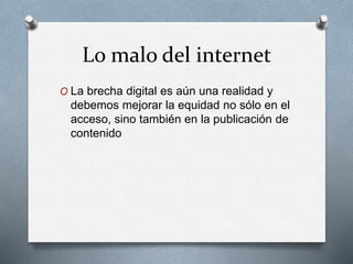 Lo malo del internet
O La brecha digital es aún una realidad y
debemos mejorar la equidad no sólo en el
acceso, sino también en la publicación de
contenido
 