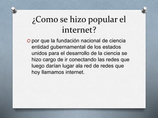¿Como se hizo popular el
internet?
O por que la fundación nacional de ciencia
entidad gubernamental de los estados
unidos para el desarrollo de la ciencia se
hizo cargo de ir conectando las redes que
luego darían lugar ala red de redes que
hoy llamamos internet.
 