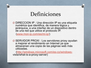 Definiciones
O DIRECCION IP : Una dirección IP es una etiqueta
numérica que identifica, de manera lógica y
jerárquica, a una interfaz de un dispositivo dentro
de una red que utilice el protocolo IP.
(www.mon-ip.com/es/mi-ip/)
O SERVIDOR PROXI : Los servidores proxy ayudan
a mejorar el rendimiento en Internet ya que
almacenan una copia de las páginas web más
utilizadas.
(http://windows.microsoft.com/es-co/windows-
vista/what-is-a-proxy-server)
 
