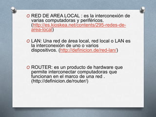 O RED DE AREA LOCAL : es la interconexión de
varias computadoras y periféricos.
(http://es.kioskea.net/contents/295-redes-de-
area-local)
O LAN: Una red de área local, red local o LAN es
la interconexión de uno o varios
dispositivos. (http://definicion.de/red-lan/)
O ROUTER: es un producto de hardware que
permite interconectar computadoras que
funcionan en el marco de una red .
(http://definicion.de/router/)
 