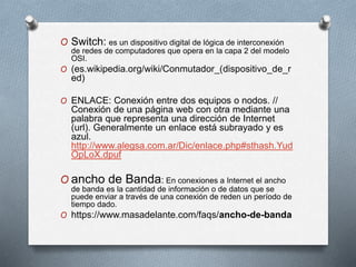 O Switch: es un dispositivo digital de lógica de interconexión
de redes de computadores que opera en la capa 2 del modelo
OSI.
O (es.wikipedia.org/wiki/Conmutador_(dispositivo_de_r
ed)
O ENLACE: Conexión entre dos equipos o nodos. //
Conexión de una página web con otra mediante una
palabra que representa una dirección de Internet
(url). Generalmente un enlace está subrayado y es
azul.
http://www.alegsa.com.ar/Dic/enlace.php#sthash.Yud
OpLoX.dpuf
O ancho de Banda: En conexiones a Internet el ancho
de banda es la cantidad de información o de datos que se
puede enviar a través de una conexión de reden un período de
tiempo dado.
O https://www.masadelante.com/faqs/ancho-de-banda
 