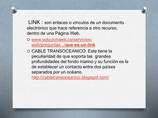 LINK : son enlaces o vínculos de un documento
electrónico que hace referencia a otro recurso,
dentro de una Página Web.
O www.solucionweb.co/servicios-
web/preguntas.../que-es-un-link
O CABLE TRANSOCEANICO: Este tiene la
peculiaridad de que soporta las grandes
profundidades del fondo marino y su función es la
de establecer un contacto entre dos países
separados por un océano.
http://cabletransoceanico.blogspot.com/
 