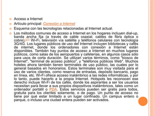  Acceso a Internet
 Artículo principal: Conexión a Internet
 Esquema con las tecnologías relacionadas al Internet actual.
 Los métodos comunes de acceso a Internet en los hogares incluyen dial-up,
banda ancha fija (a través de cable coaxial, cables de fibra óptica o
cobre),[21] Wi-Fi, televisión vía satélite y teléfonos celulares con tecnología
3G/4G. Los lugares públicos de uso del Internet incluyen bibliotecas y cafés
de internet, donde los ordenadores con conexión a Internet están
disponibles. También hay puntos de acceso a Internet en muchos lugares
públicos, como salas de los aeropuertos y cafeterías, en algunos casos sólo
para usos de corta duración. Se utilizan varios términos, como "kiosco de
Internet", "terminal de acceso público", y "teléfonos públicos Web". Muchos
hoteles ahora también tienen terminales de uso público, las cuales por lo
general basados en honorarios. Estos terminales son muy visitada para el
uso de varios clientes, como reserva de entradas, depósito bancario, pago
en línea, etc. Wi-Fi ofrece acceso inalámbrico a las redes informáticas, y por
lo tanto, puede hacerlo a la propia Internet. Hotspots les reconocen ese
derecho incluye Wi-Fi de los cafés, donde los aspirantes a ser los usuarios
necesitan para llevar a sus propios dispositivos inalámbricos, tales como un
ordenador portátil o PDA. Estos servicios pueden ser gratis para todos,
gratuita para los clientes solamente, o de pago. Un punto de acceso no
tiene por qué estar limitado a un lugar confinado. Un campus entero o
parque, o incluso una ciudad entera pueden ser activados.
 