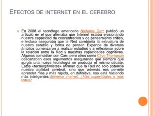 EFECTOS DE INTERNET EN EL CEREBRO
 En 2008 el tecnólogo americano Nicholas Carr publicó un
artículo en el que afirmaba que Internet estaba erosionando
nuestra capacidad de concentración y de pensamiento crítico,
e incluso aseguraba que la Red cambiaría la estructura de
nuestro cerebro y forma de pensar. Expertos de diversos
ámbitos comenzaron a realizar estudios y a reflexionar sobre
la relación entre la Red y nuestras capacidades cognitivas.
Algunos coincidían con Carr, pero otros como Clive Thompson
descartaban esos argumentos asegurando que siempre que
surgía una nueva tecnología se producía el mismo debate.
Estos «tecnooptimistas» afirman que la Red no solo potencia
nuestra agilidad cerebral, sino que además nos permite
aprender más y más rápido, en definitiva, nos está haciendo
más inteligentes.Universo internet: ¿Más superficiales o más
listos?
 