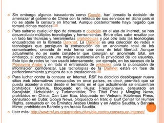  Sin embargo algunos buscadores como Google, han tomado la decisión de
amenazar al gobierno de China con la retirada de sus servicios en dicho país si
no se abole la censura en Internet. Aunque posteriormente haya negado que
tomará dichas medidas.[38]
 Para saltarse cualquier tipo de censura o coerción en el uso de internet, se han
desarrollado múltiples tecnologías y herrramientas. Entre ellas cabe resaltar por
un lado las técnicas y herramientas criptológicas y por otro lado las tecnologías
encuadradas en la llamada Darknet. La Darknet es una colección de redes y
tecnologías que persiguen la consecución de un anonimato total de los
comunicantes, creando de esta forma una zona de total libertad. Aunque
actualmente no se suele considerar que consigan un anonimato total, sin
embargo, sí consiguen una mejora sustancial en la privacidad de los usuarios.
Este tipo de redes se han usado intensamente, por ejemplo, en los sucesos de la
Primavera Árabe y en todo el entramado de wikileaks para la publicación de
información confidencial. Las tecnologías de la Darknet están en fase de
perfeccionamiento y mejora de sus prestaciones.[39]
 Para luchar contra la censura en Internet, RSF ha decidido desbloquear nueve
sitios web informativos censurados en once países, es decir, permitirá que se
pueda acceder a ellos desde el territorio en el que actualmente se encuentran
prohibidos: Grani.ru, bloqueado en Rusia; Fregananews, censurado en
Kazajistán, Uzbekistán y Turkmenistán; The Tibet Post y Mingjing News,
prohibidos en China; Dan Lam Bao, bloqueado en Vietnam; Hablemos Press,
censurado en Cuba; Gooya News, bloqueado en Irán; el Gulf Center for Human
Rights, censurado en los Emiratos Árabes Unidos y en Arabia Saudita, y Bahrain
Mirror, prohibido en Bahréin y en Arabia Saudita.
 Leer más: http://www.rsf-es.org/grandes-citas/dia-contra-censura-en-internet/
 