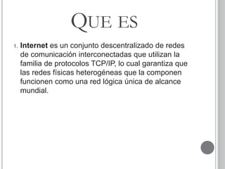 QUE ES
1. Internet es un conjunto descentralizado de redes
de comunicación interconectadas que utilizan la
familia de protocolos TCP/IP, lo cual garantiza que
las redes físicas heterogéneas que la componen
funcionen como una red lógica única de alcance
mundial.
 