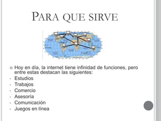 PARA QUE SIRVE
 Hoy en día, la internet tiene infinidad de funciones, pero
entre estas destacan las siguientes:
• Estudios
• Trabajos
• Comercio
• Asesoría
• Comunicación
• Juegos en línea
 