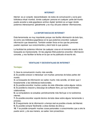 INTERNET
Internet es un conjunto descentralizado de redes de comunicación y es la gran
biblioteca virtual mundial, donde cualquier persona en cualquier parte del mundo
puede acceder a este gigantesco archivo digital también es un lugar donde
podemos interactuamos globalmente y es muy útil para obtener informaciones.
LA INPORTANCIA DE INTERNET
Esta herramienta es muy importante porque nos facilita información de todo tipo,
es como una biblioteca gigantesca en la que podemos encontrar cualquier
información que deseemos. También existen foros en los que las personas
pueden expresar sus conocimientos y decir todo lo que quieran.
La facilidad de podernos informar de cualquier cosa en el momento exacto de la
búsqueda es impresionante. En las páginas Web podemos encontrar información
concreta, y nos facilitan la fecha en la que se ha publicado el escrito etc.
VENTAJAS Y DESVENTAJAS DE INTERNET
Ventajas:
1. Hace la comunicación mucho más sencilla.
2. Es posible conocer e interactuar con muchas personas de todas partes del
mundo.
3. La búsqueda de información se vuelve mucho más sencilla, sin tener que ir
forzadamente a las bibliotecas tradicionales.
4. Es posible encontrar muchos puntos de vista diferentes sobre alguna noticia.
5. Es posible la creación y descarga de software libre, por sus herramientas
colaborativas.
6. La computadora se actualiza periódicamente más fácil que si no tuviéramos
internet.
7. Es posible encontrar soporte técnico de toda clase sobre alguna herramienta o
proceso.
8. El seguimiento de la información a tiempo real es posible a través del Internet.
9. Es posible comprar fácilmente a otras tiendas de otros p
10. Y es posible compartir muchas cosas personales o conocimientos que a otro le
puede servir, y de esa manera, se vuelve bien provechoso.
 