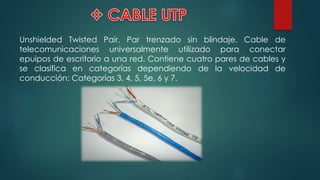 Unshielded Twisted Pair, Par trenzado sin blindaje. Cable de
telecomunicaciones universalmente utilizado para conectar
epuipos de escritorio a una red. Contiene cuatro pares de cables y
se clasifica en categorías dependiendo de la velocidad de
conducción: Categorías 3, 4, 5, 5e, 6 y 7.
 