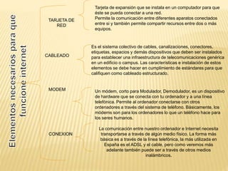 CABLEADO
TARJETA DE
RED
MODEM
Tarjeta de expansión que se instala en un computador para que
éste se pueda conectar a una red.
Permite la comunicación entre diferentes aparatos conectados
entre si y también permite compartir recursos entre dos o más
equipos.
Es el sistema colectivo de cables, canalizaciones, conectores,
etiquetas, espacios y demás dispositivos que deben ser instalados
para establecer una infraestructura de telecomunicaciones genérica
en un edificio o campus. Las características e instalación de estos
elementos se debe hacer en cumplimiento de estándares para que
califiquen como cableado estructurado.
Un módem, corto para Modulador, Demodulador, es un dispositivo
de hardware que se conecta con tu ordenador y a una línea
telefónica. Permite al ordenador conectarse con otros
ordenadores a través del sistema de teléfono. Básicamente, los
módems son para los ordenadores lo que un teléfono hace para
los seres humanos.
La comunicación entre nuestro ordenador e Internet necesita
transportarse a través de algún medio físico. La forma más
básica es a través de la línea telefónica, la más utilizada en
España es el ADSL y el cable, pero como veremos más
adelante también puede ser a través de otros medios
inalámbricos.
CONEXION
 