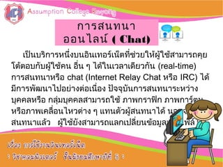 เป็นบริการหนึ่งบนอิȨทอร์๶Ȩตที่ช่วยให้ผู้ใช้สามารถคุย
โต้ตอบกับผู้ใช้คน อื่น ๆ ได้ในเวลาเดียวกัน (real-time)
การสนทนาหรือ chat (Internet Relay Chat หรือ IRC) ได้
มีการพัฒนาไปอย่างต่อเนื่อง ปัจจุบันการสนทนาระหว่าง
บุคคลหรือ กลุ่มบุคคลสามารถใช้ ภาพกราฟิก ภาพการ์ตูน
หรือภาพเคลื่อนไหวต่าง ๆ แทนตัวผู้สนทนาได้ นอกจากการ
สนทนาแล้ว ผู้ใช้ยังสามารถแลกเปลี่ยนข้อมูลและไฟล์ได้
อีกด้วย
:: การใช้งานการใช้งาน
อิȨทอร์๶ȨตอิȨทอร์๶Ȩต ::
การสนทนาการสนทนา
ออนไลน์ออนไลน์ ( Chat)( Chat)
 