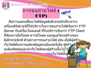 คือการแลกเปลี่ยนไฟล์ข้อมูลอิเล็กทรอนิกส์ระหว่าง
เครื่องเซิร์ฟเวอร์ที่ให้บริการในการขนถ่ายไฟล์เรียกว่า FTP
Server กับเครื่องไคลเอนต์ ที่รับบริการเรียกว่า FTP Client
ที่ต้องการอัปโหลด ดาวน์โหลด และดูแลโครงสร้างของ
อิเล็กทรอนิกส์ ตัวอย่างการขนถ่ายไฟล์ เช่น เมื่อมีผู้สร้าง
เว็บไซต์ต้องการแสดงข้อมูลบนอินเตอร์เน็ต ผู้สร้างเว็บไซต์
จะต้องติดต่อและนำาเว็บไซต์ของผู้สร้างนั้นไปไว้ที่ FTP
Server เพื่อให้ FTP Server แสดงเว็บไซต์นั้นต่อไป โดยมี
หลักการทำางานในการขนถ่ายไฟล์เหมือนกับเครื่อง
เซิร์ฟเวอร์กับเครื่องไคลเอนต์ทั่วไป:: การใช้งานการใช้งาน
อิȨทอร์๶ȨตอิȨทอร์๶Ȩต ::
การขนถ่ายไฟล์การขนถ่ายไฟล์ ((
FTP)FTP)
 