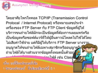 โดยอาศัยไพรโทคอล TCP/IP (Transmission Control
Protocal / Internet Protocal) หรือหมายเลขประจำา
เครื่องของ FTP Server กับ FTP Client ข้อมูลที่ผู้ให้
บริการขนถ่ายไฟล์มักจะเป็นข้อมูลที่ต้องการเผยแพร่หรือ
เป็นข้อมูลหรือซอฟต์แวร์ที่ให้ผู้อื่นดาวน์โหลดไปใช้ได้โดย
ไม่เสียค่าใช้จ่าย แต่ก็มีผู้ให้บริการ FTP Server บางราย
อนุญาตให้ขนถ่ายไฟล์เฉพาะสมาชิกหรืออนุญาตให้ขน
ถ่ายไฟล์ได้บางส่วนจากข้อมูลทั้งหมดนั้นตัวอย่าง
ซอฟต์แวร์ที่ใช้สำาหรับขนถ่ายไฟล์ เช่น Classics FTP ,
Simple FTP
 