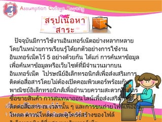 สรุปเนื้อหาสรุปเนื้อหา
สาระสาระ
ปัจจุบันมีการใช้งานอิȨทอร์๶Ȩตอย่างหลากหลายปัจจุบันมีการใช้งานอิȨทอร์๶Ȩตอย่างหลากหลาย
โดยในหน่วยการเรียนรู้ได้ยกตัวอย่างการใช้งานโดยในหน่วยการเรียนรู้ได้ยกตัวอย่างการใช้งาน
อิȨทอร์๶Ȩตไว้อิȨทอร์๶Ȩตไว้ 55 ออย่างด้วยกัน ได้แก่ การค้นหาข้อมูลย่างด้วยกัน ได้แก่ การค้นหาข้อมูล
เพื่อค้นหาข้อมูลหรือเว็บไซต์ที่มีจำานวนมากบนเพื่อค้นหาข้อมูลหรือเว็บไซต์ที่มีจำานวนมากบน
อิȨทอร์๶Ȩต ไปรษณีย์อิเล็กทรอนิกส์เพื่อส่งเสริมการอิȨทอร์๶Ȩต ไปรษณีย์อิเล็กทรอนิกส์เพื่อส่งเสริมการ
ติดต่อสื่อสารโดยไม่ต้องเปิดคอมพิวเตอร์พร้อมกันติดต่อสื่อสารโดยไม่ต้องเปิดคอมพิวเตอร์พร้อมกัน
พาณิชย์อิเล็กทรอนิกส์เพื่ออำานวยความสะดวกในการพาณิชย์อิเล็กทรอนิกส์เพื่ออำานวยความสะดวกในการ
ซื้อขายสินค้า การสนทนาออนไลน์เพื่อส่งเสริมการซื้อขายสินค้า การสนทนาออนไลน์เพื่อส่งเสริมการ
ติดต่อสื่อสาร ณ เวลานั้น ๆ และการขนถ่ายไฟล์เพื่ออัปติดต่อสื่อสาร ณ เวลานั้น ๆ และการขนถ่ายไฟล์เพื่ออัป
โหลด ดาวน์โหลด และดูโครงสร้างของไฟล์โหลด ดาวน์โหลด และดูโครงสร้างของไฟล์
 