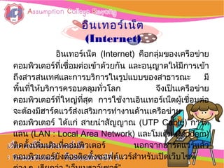 อิȨทอร์๶ȨตอิȨทอร์๶Ȩต
(Internet)(Internet)
อิȨทอร์๶Ȩต (Internet) คือกลุ่มของเครือข่าย
คอมพิวเตอร์ที่เชื่อมต่อเข้าด้วยกัน และอนุญาตให้มีการเข้า
ถึงสารสนเทศและการบริการในรูปแบบของสาธารณะ มี
พื้นที่ให้บริการครอบคลุมทั่วโลก จึงเป็นเครือข่าย
คอมพิวเตอร์ที่ใหญ่ที่สุด การใช้งานอิȨทอร์๶Ȩตผู้เชื่อมต่อ
จะต้องมีฮาร์ดแวร์ส่งเสริมการทำางานด้านเครือข่าย
คอมพิวเตอร์ ได้แก่ สายนำาสัญญาณ (UTP Cable) การ์ด
แลน (LAN : Local Area Network) และโมเด็ม (Modem)
ติดตั้งเพิ่มเติมที่คอมพิวเตอร์ นอกจากฮาร์ดแวร์แล้ว
คอมพิวเตอร์ยังต้องติดตั้งซอฟต์แวร์สำาหรับเปิดเว็บไซต์
 