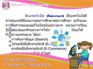 อิȨทอร์๶Ȩต (Internet) เป็นเทคโนโลยี
สารสนเทศที่มีบทบาทต่อการศึกษาต่อการศึกษา ธุรกิจและ
การสื่อสารของมนุษย์ในปัจจุบันอย่างมาก หน่วยการเรียน
รู้นี้ผู้สอนขอยกตัวอย่างการใช้งานอิȨทอร์๶Ȩตที่นิยมใช้
กันอย่างแพร่หลาย ได้แก่
การค้นหาข้อมูล (Search)
ไปรษณีย์อิเล็กทรอนิกส์ (E-mail)
พาณิชย์อิเล็กทรอนิกส์ (E-Commerce)
การสนทนาออนไลน์ (Chat)
การขนถ่ายไฟล์ (FTP)
 