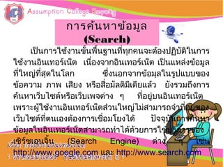 :: การใช้งานการใช้งาน
อิȨทอร์๶ȨตอิȨทอร์๶Ȩต ::
เป็นการใช้งานขั้นพื้นฐานที่ทุกคนจะต้องปฏิบัติในการ
ใช้งานอิȨทอร์๶Ȩต เนื่องจากอิȨทอร์๶Ȩต เป็นแหล่งข้อมูล
ที่ใหญ่ที่สุดในโลก ซึ่งนอกจากข้อมุลในรูปแบบของ
ข้อความ ภาพ เสียง หรือสื่อมัลติมีเดียแล้ว ยังรวมถึงการ
ค้นหาเว็บไซต์หรือเว็บเพจต่าง ๆ ที่อยู่บนอิȨทอร์๶Ȩต
เพราะผู้ใช้งานอิȨทอร์๶Ȩตส่วนใหญ่ไม่สามารถจำาที่อยู่ของ
เว็บไซต์ที่ตนเองต้องการเชื่อมโยงได้ ปัจจุบันการค้นหา
ข้อมูลในอิȨทอร์๶Ȩตสามารถทำาได้ด้วยการใช้บริการของ
เซิร์ชเอนจิ้น (Search Engine) ต่าง ๆ เช่น
http://www.google.com และ http://www.search.com
การค้นหาข้อมูลการค้นหาข้อมูล
(Search)(Search)
 