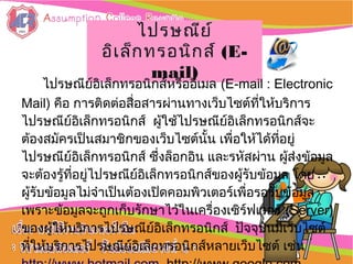 :: การใช้งานการใช้งาน
อิȨทอร์๶ȨตอิȨทอร์๶Ȩต ::
ไปรษณีย์ไปรษณีย์
อิเล็กทรอนิกส์อิเล็กทรอนิกส์ (E-(E-
mail)mail)
ไปรษณีย์อิเล็กทรอนิกส์หรืออีเมล (E-mail : Electronic
Mail) คือ การติดต่อสื่อสารผ่านทางเว็บไซต์ที่ให้บริการ
ไปรษณีย์อิเล็กทรอนิกส์ ผู้ใช้ไปรษณีย์อิเล็กทรอนิกส์จะ
ต้องสมัครเป็นสมาชิกของเว็บไซต์นั้น เพื่อให้ได้ที่อยู่
ไปรษณีย์อิเล็กทรอนิกส์ ซึ่งล็อกอิน และรหัสผ่าน ผู้ส่งข้อมูล
จะต้องรู้ที่อยู่ไปรษณีย์อิเล็กทรอนิกส์ของผู้รับข้อมูล โดย
ผู้รับข้อมูลไม่จำาเป็นต้องเปิดคอมพิวเตอร์เพื่อรอรับข้อมูล
เพราะข้อมูลจะถูกเก็บรักษาไว้ในเครื่องเซิร์ฟเวอร์ (Server)
ของผู้ให้บริการไปรษณีย์อิเล็กทรอนิกส์ ปัจจุบันมีเว็บไซต์
ที่ให้บริการไปรษณีย์อิเล็กทรอนิกส์หลายเว็บไซต์ เช่น
 