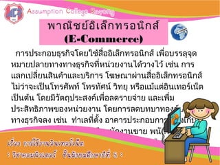 การประกอบธุรกิจโดยใช้สื่ออิเล็กทรอนิกส์ เพื่อบรรลุจุด
หมายปลายทางทางธุรกิจที่หน่วยงานได้วางไว้ เช่น การ
แลกเปลี่ยนสินค้าและบริการ โฆษณาผ่านสื่ออิเล็กทรอนิกส์
ไม่ว่าจะเป็นโทรศัพท์ โทรทัศน์ วิทยุ หรือแม้แต่อิȨทอร์๶Ȩต
เป็นต้น โดยมีวัตถุประสงค์เพื่อลดรายจ่าย และเพื่ม
ประสิทธิภาพของหน่วยงาน โดยการลดบทบาทองค์ประกอบ
ทางธุรกิจลง เช่น ทำาเลที่ตั้ง อาคารประกอบการ คลังเก็บ
ของ ห้องแสดงสินค้า รวมถึงพนักงานขาย พนักงานแนะนำา
สินค้า พนักงานต้อนรับลูกค้า เป็นต้น จึงลดข้อจำากัดของ
ระยะทาง และเวลาลงได้ :: การใช้งานการใช้งาน
อิȨทอร์๶ȨตอิȨทอร์๶Ȩต ::
พาณิชย์อิเล็กทรอนิกส์พาณิชย์อิเล็กทรอนิกส์
(E-Commerce)(E-Commerce)
 
