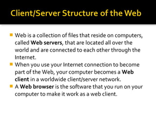  Web is a collection of files that reside on computers,
called Web servers, that are located all over the
world and are connected to each other through the
Internet.
 When you use your Internet connection to become
part of the Web, your computer becomes a Web
client in a worldwide client/server network.
 A Web browser is the software that you run on your
computer to make it work as a web client.
 
