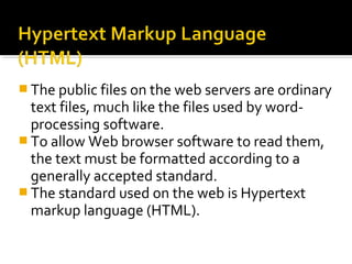  The public files on the web servers are ordinary
text files, much like the files used by word-
processing software.
 To allow Web browser software to read them,
the text must be formatted according to a
generally accepted standard.
 The standard used on the web is Hypertext
markup language (HTML).
 