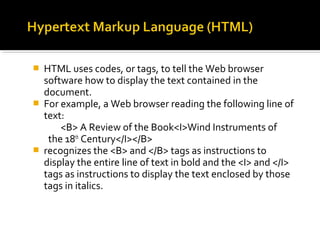  HTML uses codes, or tags, to tell the Web browser
software how to display the text contained in the
document.
 For example, a Web browser reading the following line of
text:
<B> A Review of the Book<I>Wind Instruments of
the 18th
Century</I></B>
 recognizes the <B> and </B> tags as instructions to
display the entire line of text in bold and the <I> and </I>
tags as instructions to display the text enclosed by those
tags in italics.
 