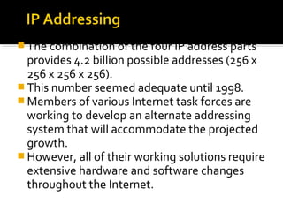  The combination of the four IP address parts
provides 4.2 billion possible addresses (256 x
256 x 256 x 256).
 This number seemed adequate until 1998.
 Members of various Internet task forces are
working to develop an alternate addressing
system that will accommodate the projected
growth.
 However, all of their working solutions require
extensive hardware and software changes
throughout the Internet.
 