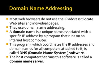  Most web browsers do not use the IP address t locate
Web sites and individual pages.
 They use domain name addressing.
 A domain name is a unique name associated with a
specific IP address by a program that runs on an
Internet host computer.
 This program, which coordinates the IP addresses and
domain names for all computers attached to it, is
called DNS (Domain Name System ) software.
 The host computer that runs this software is called a
domain name server.
 